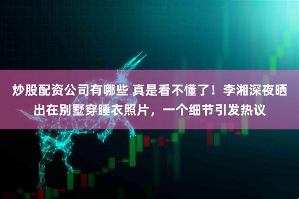 炒股配资公司有哪些 真是看不懂了！李湘深夜晒出在别墅穿睡衣照片，一个细节引发热议