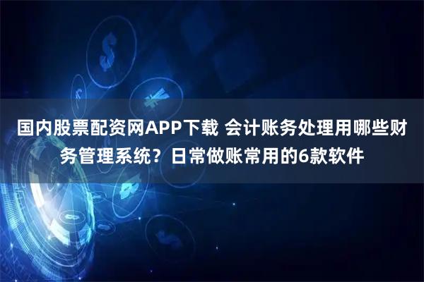 国内股票配资网APP下载 会计账务处理用哪些财务管理系统？日常做账常用的6款软件
