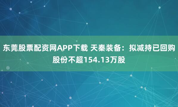 东莞股票配资网APP下载 天秦装备：拟减持已回购股份不超154.13万股