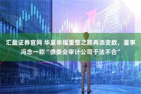 汇盈证券官网 华夏幸福重整之路再添变数，董事冯念一称“债委会审计公司于法不合”