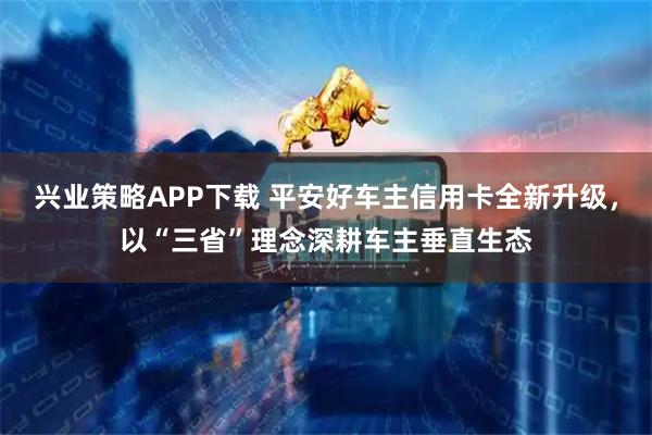 兴业策略APP下载 平安好车主信用卡全新升级，以“三省”理念深耕车主垂直生态