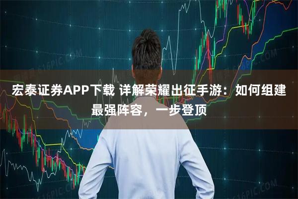宏泰证券APP下载 详解荣耀出征手游:如何组建最强阵容,一步登顶