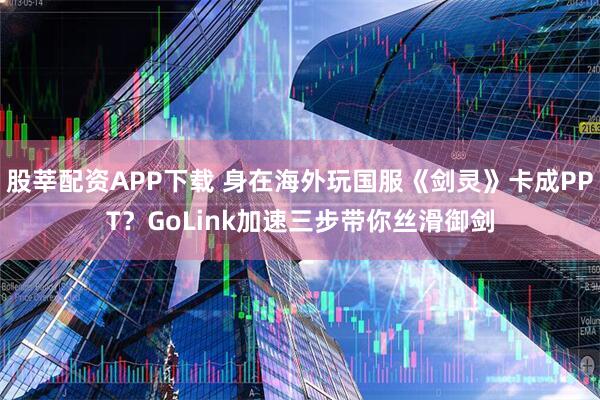 股莘配资APP下载 身在海外玩国服《剑灵》卡成PPT？GoLink加速三步带你丝滑御剑