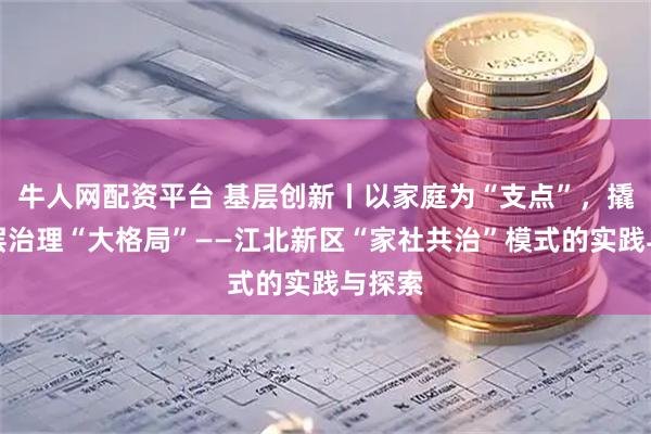 牛人网配资平台 基层创新丨以家庭为“支点”，撬动基层治理“大格局”——江北新区“家社共治”模式的实践与探索