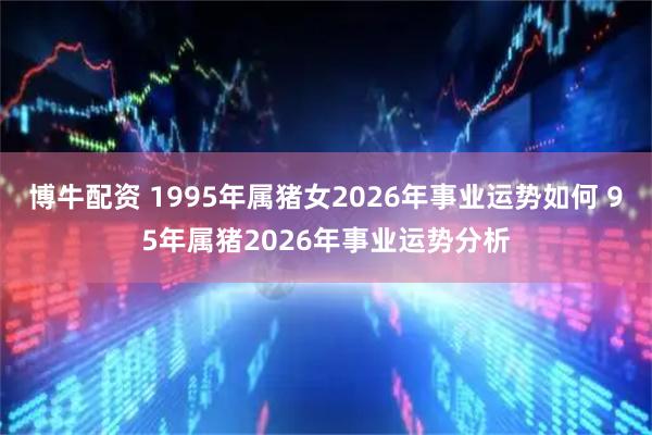 博牛配资 1995年属猪女2026年事业运势如何 95年属猪2026年事业运势分析