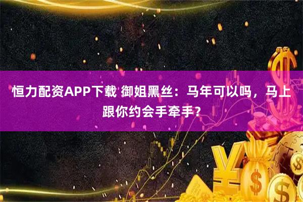 恒力配资APP下载 御姐黑丝：马年可以吗，马上跟你约会手牵手？