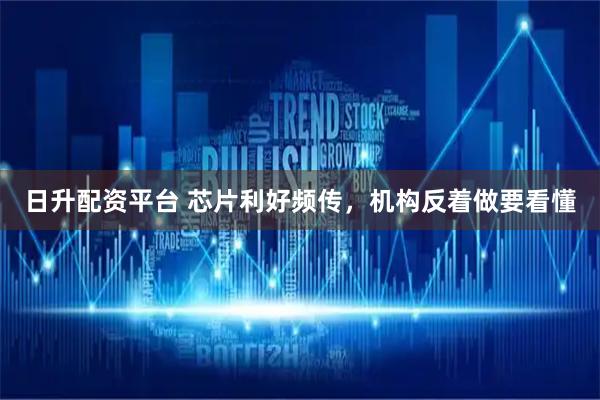 日升配资平台 芯片利好频传，机构反着做要看懂